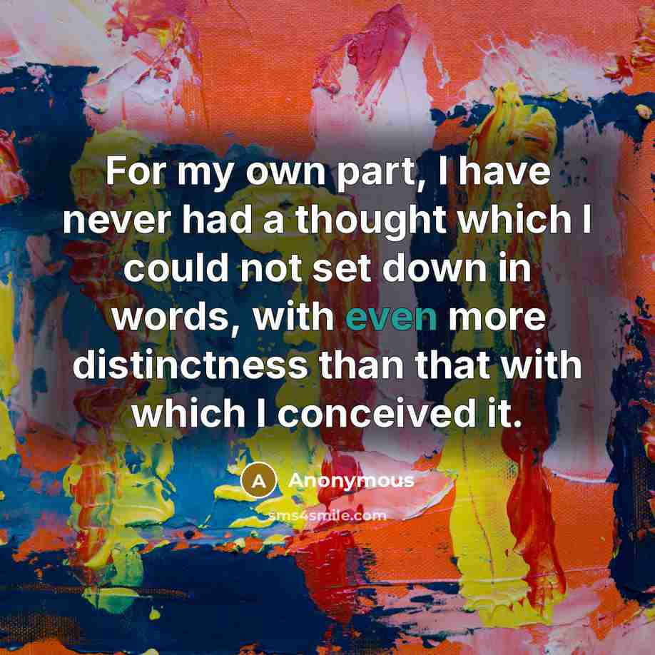 “For my own part, I have never had a thought which I could not set down in words, with even more distinctness than that with which I conceived it.” quote by Anonymous