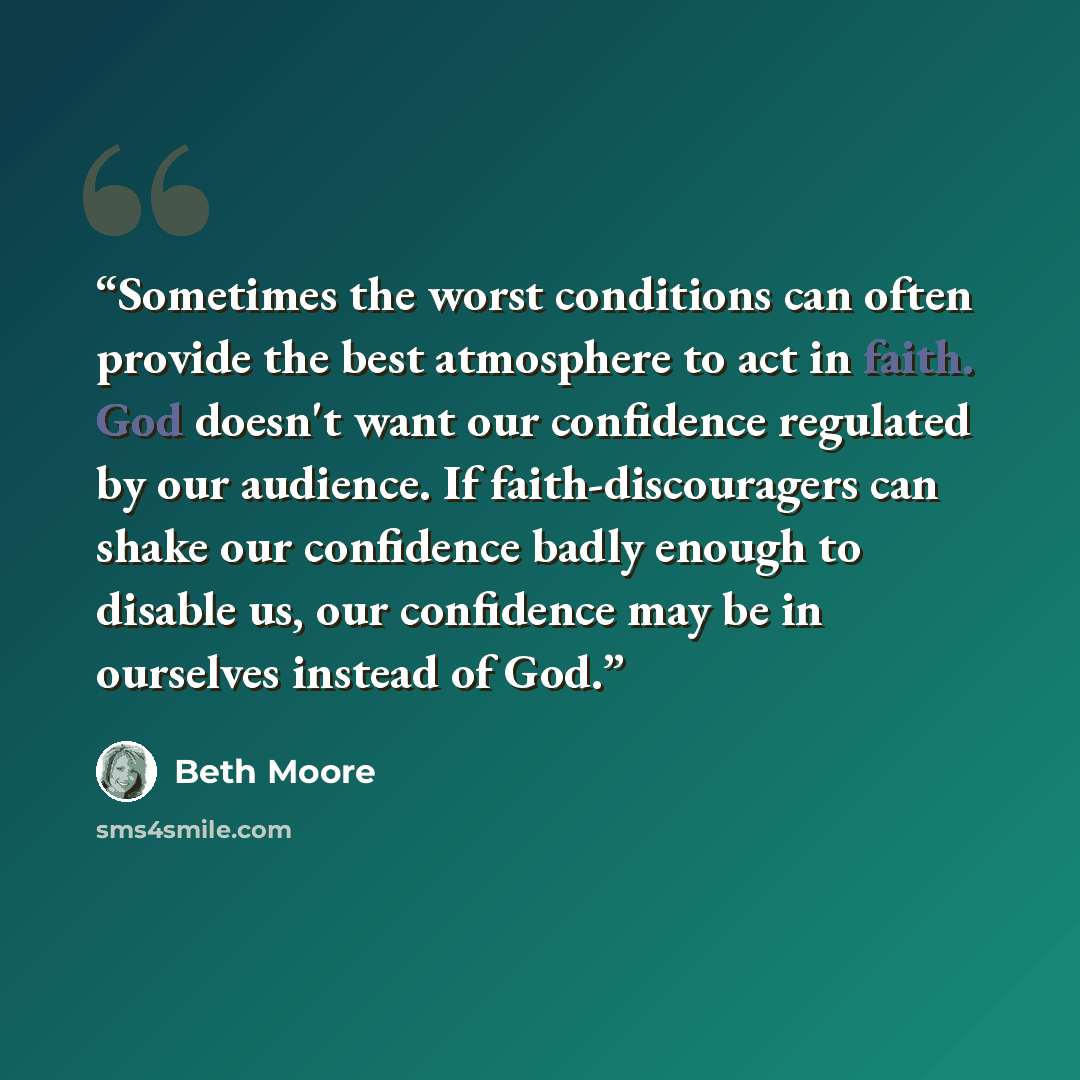 “Sometimes the worst conditions can often provide the best atmosphere to act in faith. God doesn't want our confidence regulated by our audience. If faith-discouragers can shake our confidence badly enough to disable us, our confidence may be in ourselves instead of God.” quote by Beth Moore