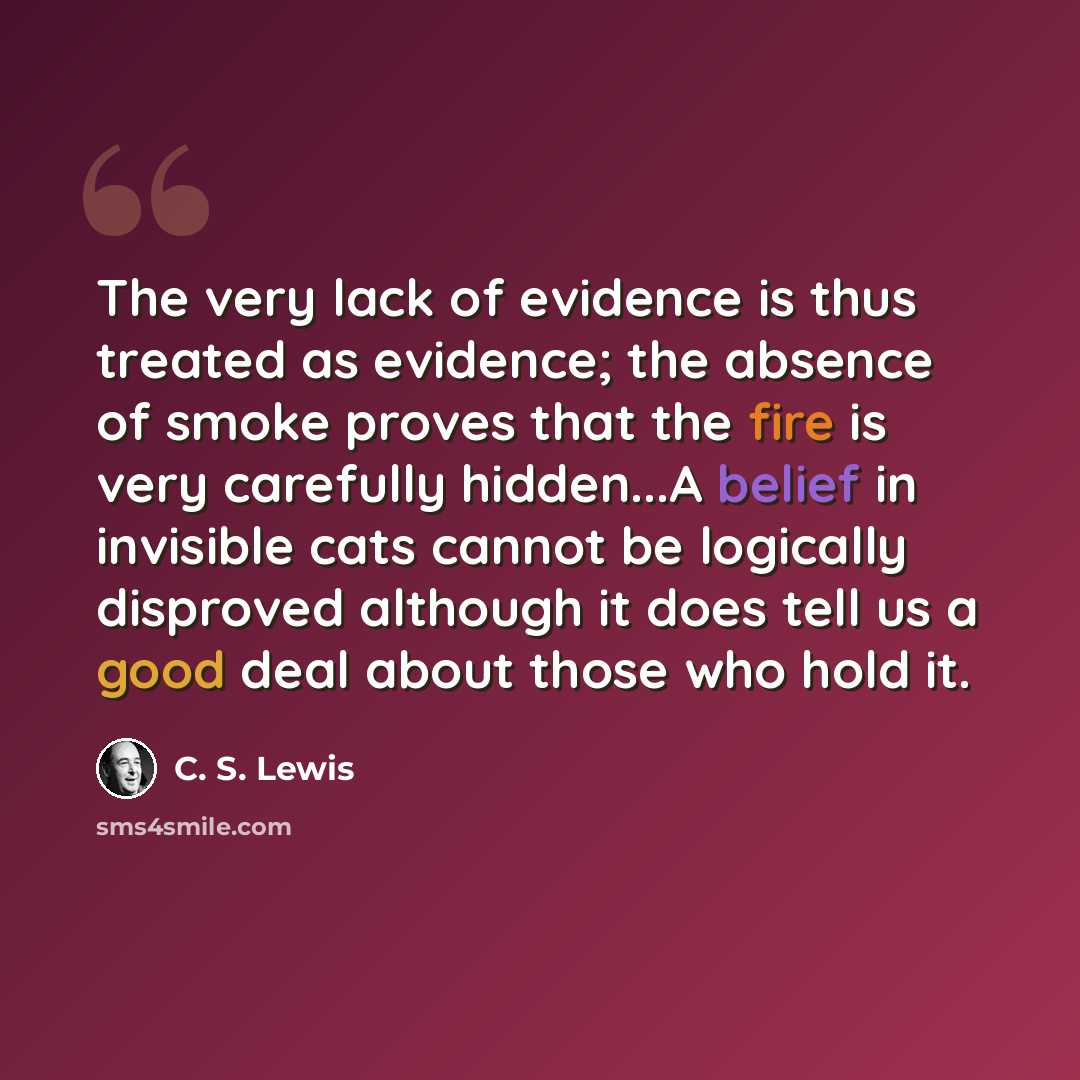“The very lack of evidence is thus treated as evidence; the absence of smoke proves that the fire is very carefully hidden...A belief in invisible cats cannot be logically disproved although it does tell us a good deal about those who hold it.” quote by C. S. Lewis