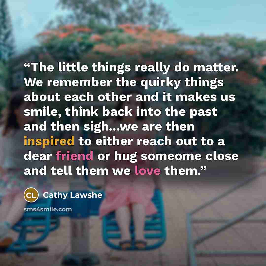 “The little things really do matter. We remember the quirky things about each other and it makes us smile, think back into the past and then sigh...we are then inspired to either reach out to a dear friend or hug someome close and tell them we love them.” quote by Cathy Lawshe
