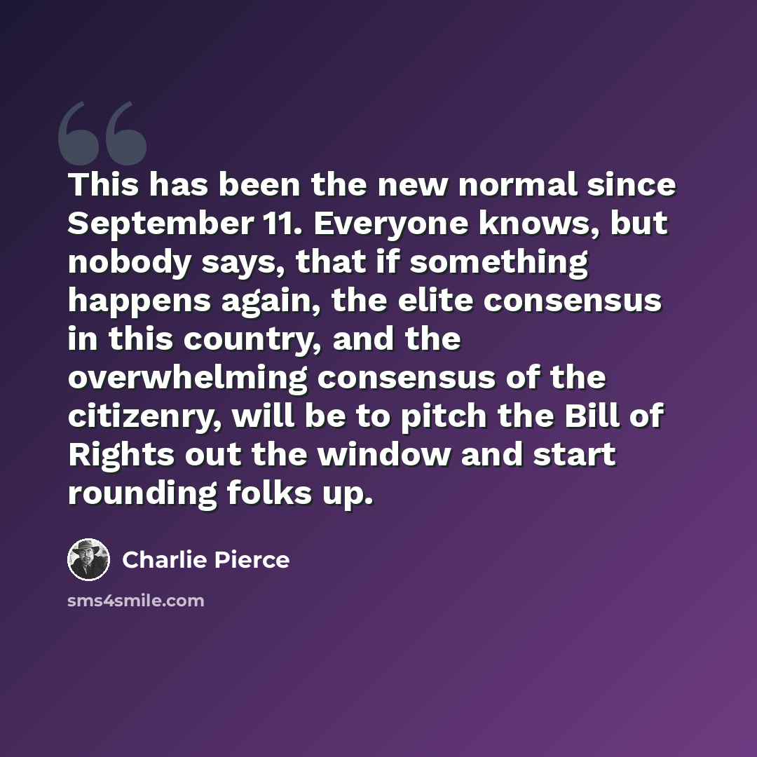 “This has been the new normal since September 11. Everyone knows, but nobody says, that if something happens again, the elite consensus in this country, and the overwhelming consensus of the citizenry, will be to pitch the Bill of Rights out the window and start rounding folks up.” quote by Charlie Pierce