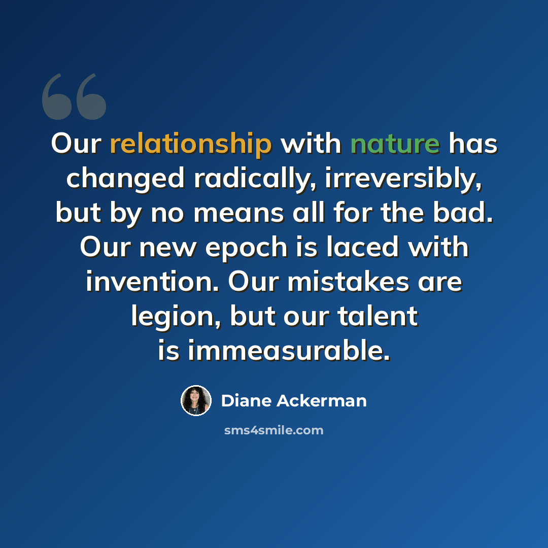 “Our relationship with nature has changed radically, irreversibly, but by no means all for the bad. Our new epoch is laced with invention. Our mistakes are legion, but our talent is immeasurable.” quote by Diane Ackerman