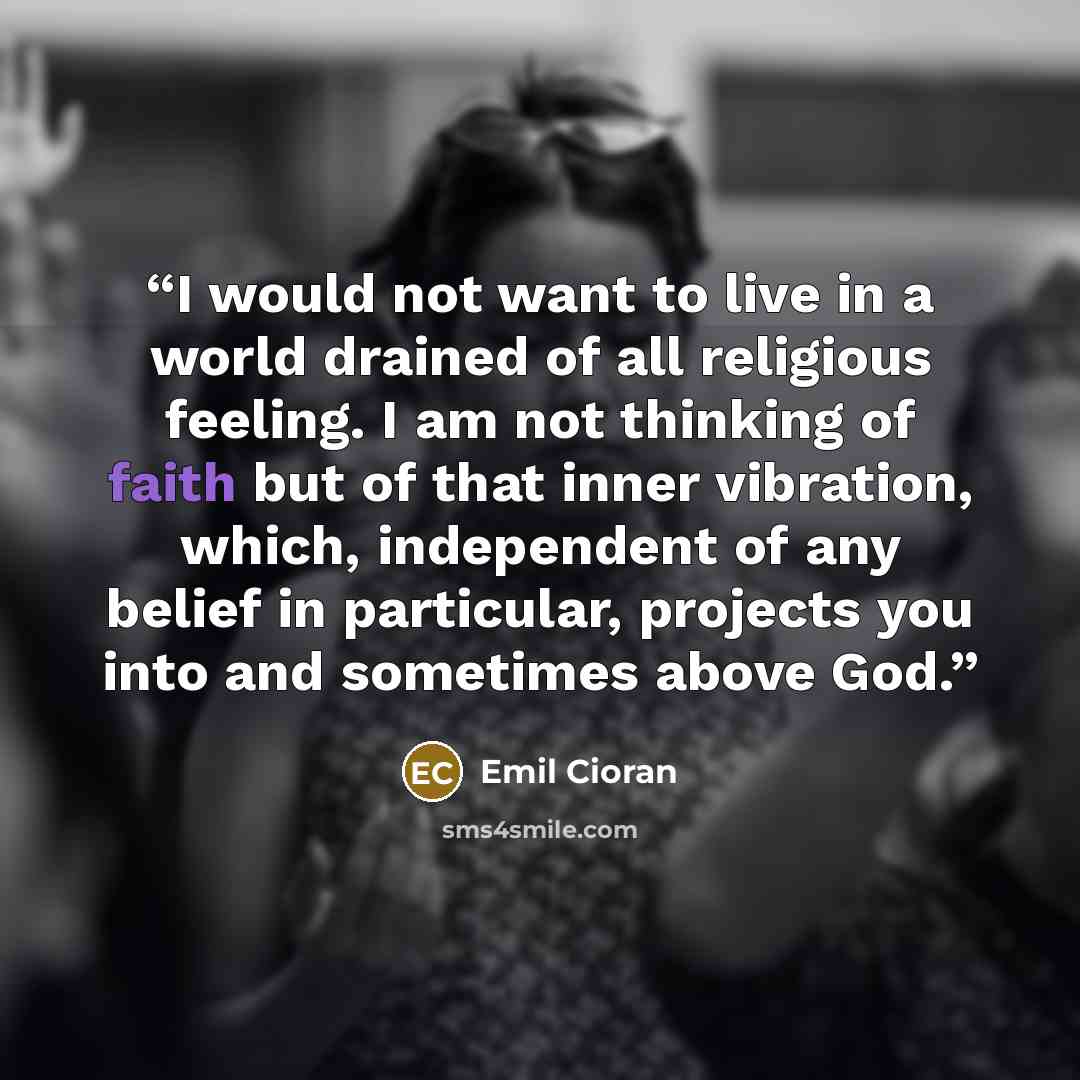 “I would not want to live in a world drained of all religious feeling. I am not thinking of faith but of that inner vibration, which, independent of any belief in particular, projects you into and sometimes above God.” quote by Emil Cioran