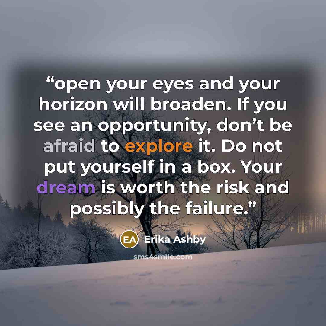 “open your eyes and your horizon will broaden. If you see an opportunity, don’t be afraid to explore it. Do not put yourself in a box. Your dream is worth the risk and possibly the failure.” quote by Erika Ashby