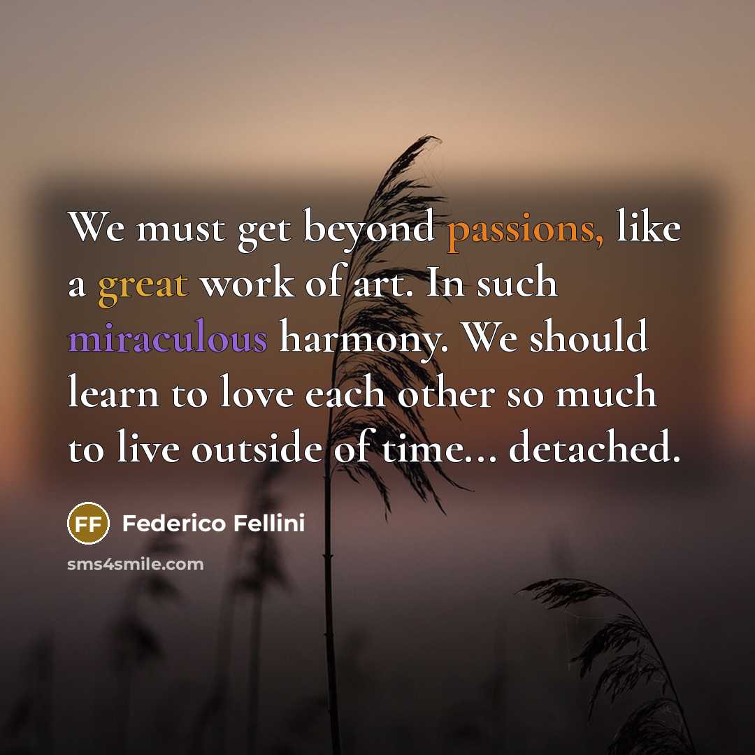 “We must get beyond passions, like a great work of art. In such miraculous harmony. We should learn to love each other so much to live outside of time... detached.” quote by Federico Fellini