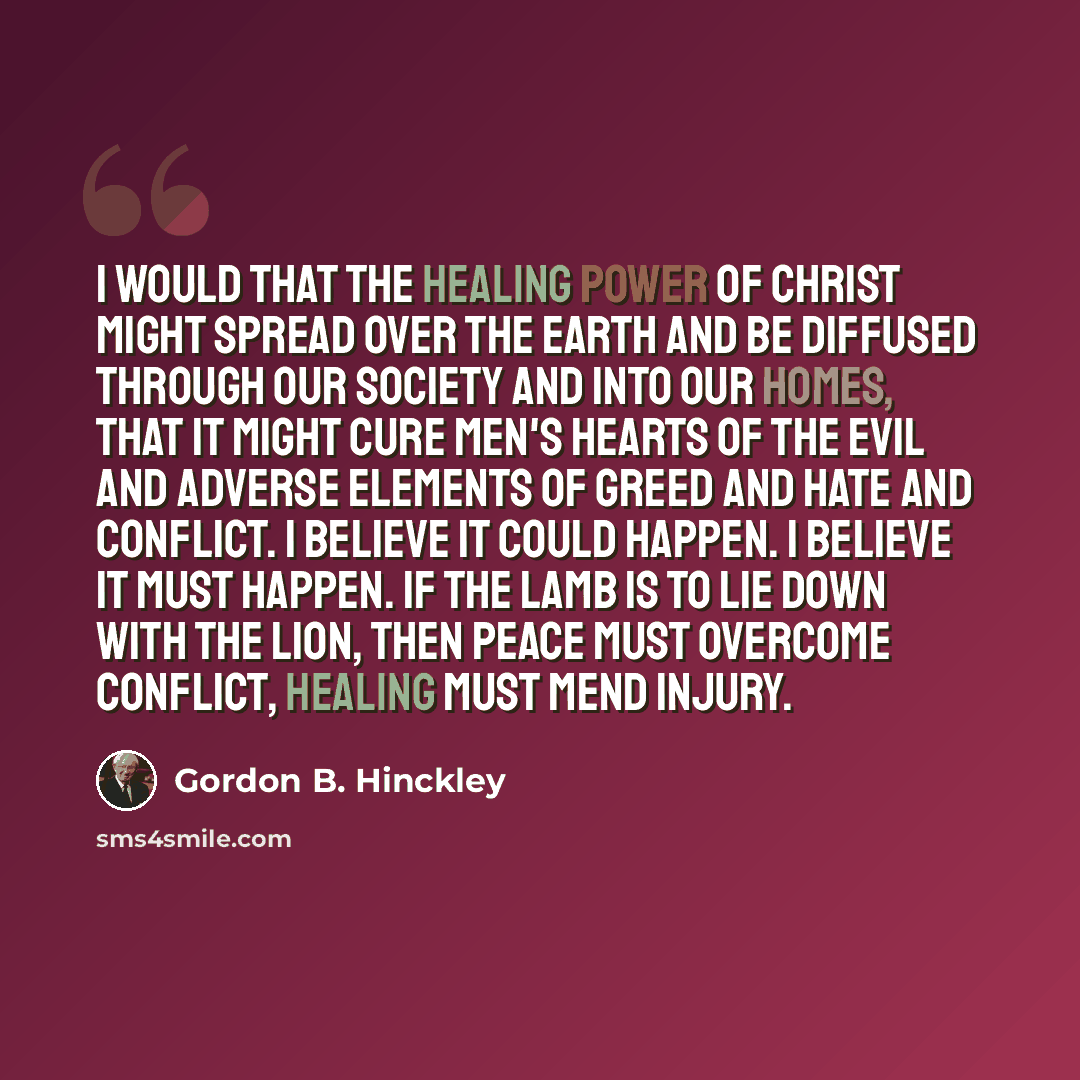 “I would that the healing power of Christ might spread over the earth and be diffused through our society and into our homes, that it might cure men's hearts of the evil and adverse elements of greed and hate and conflict. I believe it could happen. I believe it must happen. If the lamb is to lie…” quote by Gordon B. Hinckley