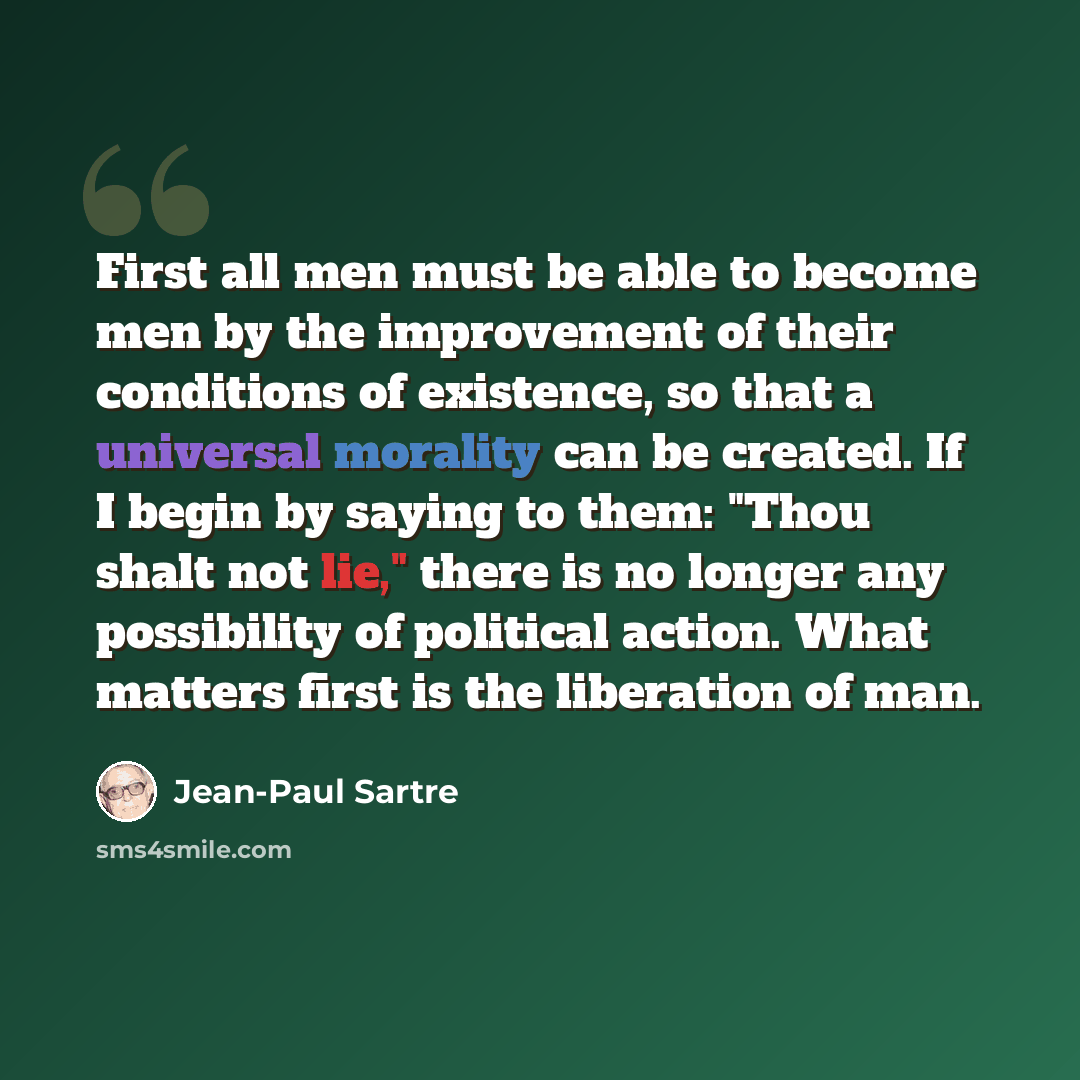 “First all men must be able to become men by the improvement of their conditions of existence, so that a universal morality can be created. If I begin by saying to them: "Thou shalt not lie," there is no longer any possibility of political action. What matters first is the liberation of man.” quote by Jean-Paul Sartre
