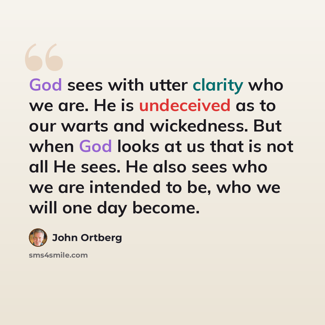 “God sees with utter clarity who we are. He is undeceived as to our warts and wickedness. But when God looks at us that is not all He sees. He also sees who we are intended to be, who we will one day become.” quote by John Ortberg