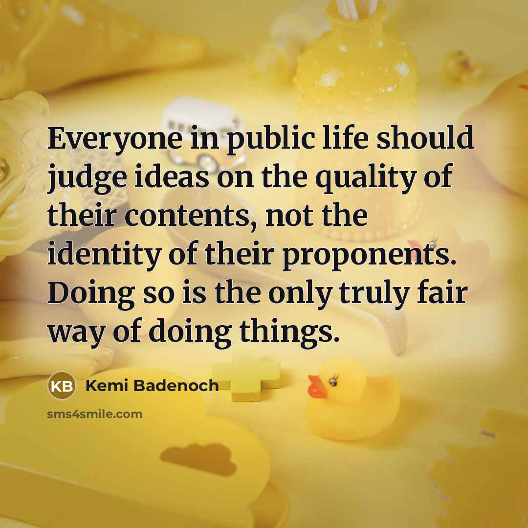 “Everyone in public life should judge ideas on the quality of their contents, not the identity of their proponents. Doing so is the only truly fair way of doing things.” quote by Kemi Badenoch