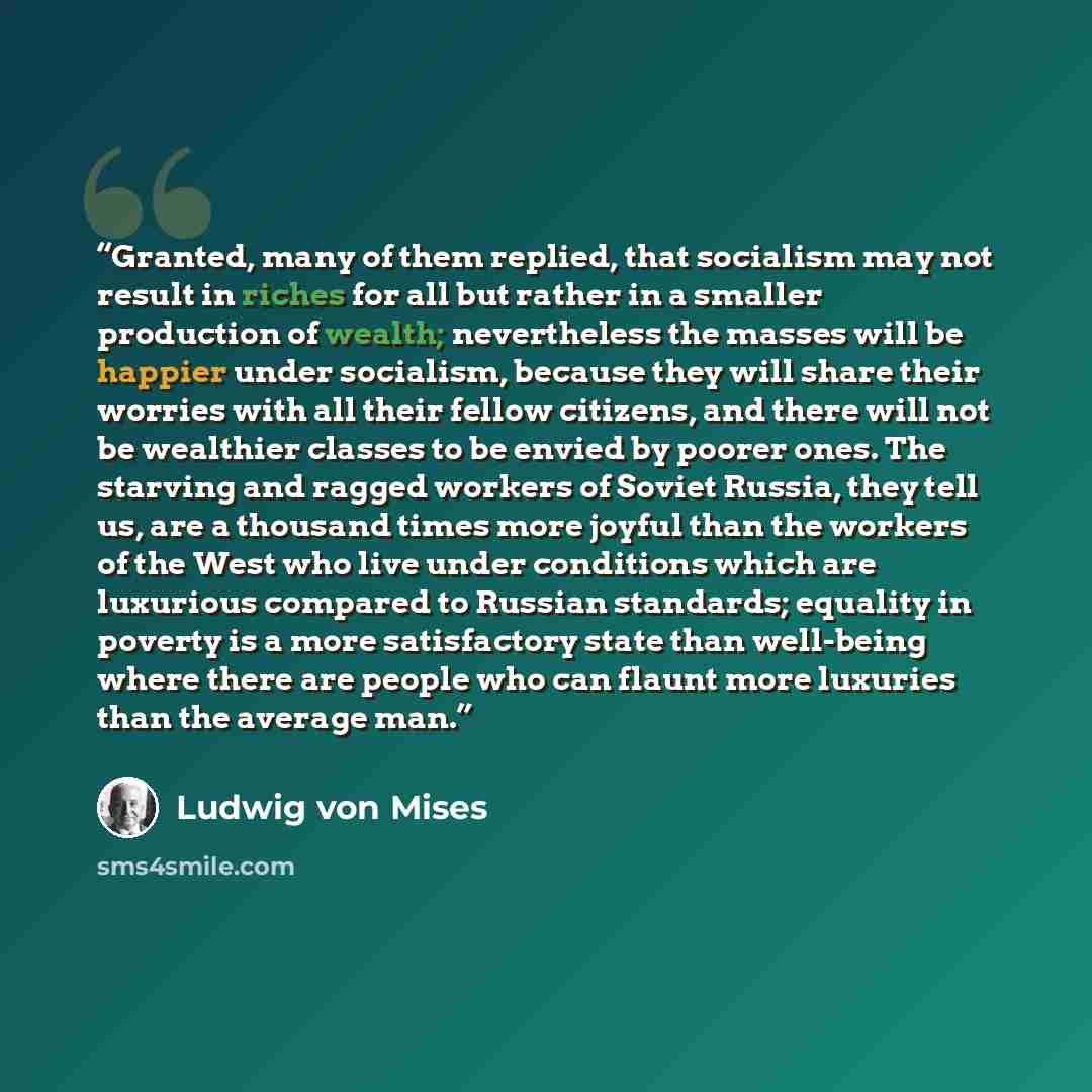 “Granted, many of them replied, that socialism may not result in riches for all but rather in a smaller production of wealth; nevertheless the masses will be happier under socialism, because they will share their worries with all their fellow citizens, and there will not be wealthier classes to be…” quote by Ludwig von Mises
