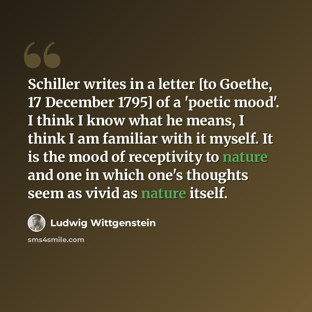 “Schiller writes in a letter [to Goethe, 17 December 1795] of a 'poetic mood'. I think I know what he means, I think I am familiar with it myself. It is the mood of receptivity to nature and one in which one's thoughts seem as vivid as nature itself.” quote by Ludwig Wittgenstein