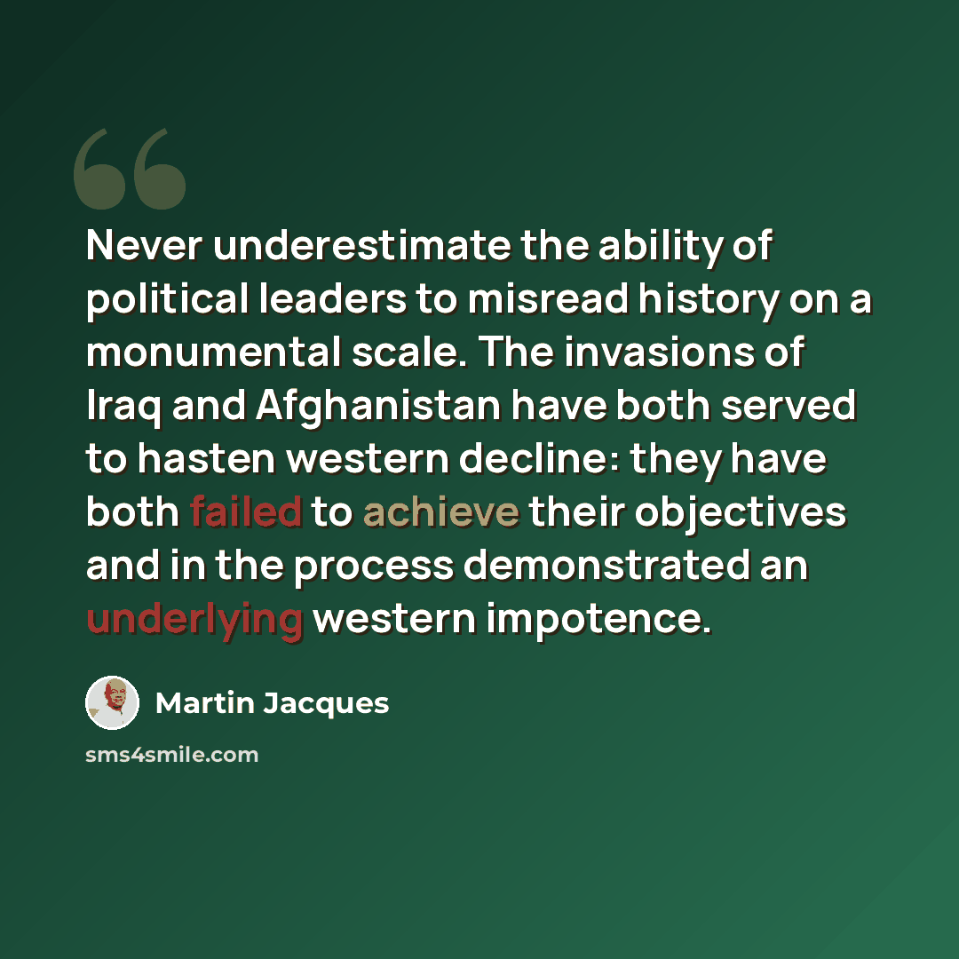 “Never underestimate the ability of political leaders to misread history on a monumental scale. The invasions of Iraq and Afghanistan have both served to hasten western decline: they have both failed to achieve their objectives and in the process demonstrated an underlying western impotence.” quote by Martin Jacques