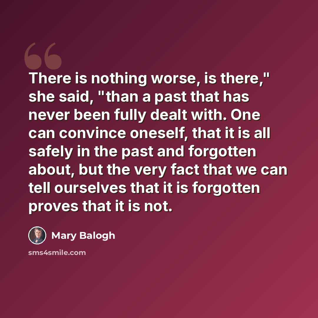“There is nothing worse, is there," she said, "than a past that has never been fully dealt with. One can convince oneself, that it is all safely in the past and forgotten about, but the very fact that we can tell ourselves that it is forgotten proves that it is not.” quote by Mary Balogh