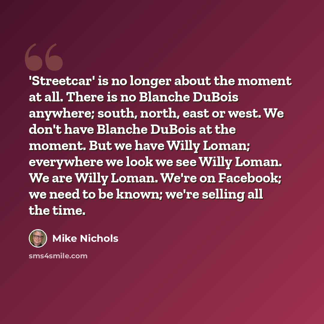“'Streetcar' is no longer about the moment at all. There is no Blanche DuBois anywhere; south, north, east or west. We don't have Blanche DuBois at the moment. But we have Willy Loman; everywhere we look we see Willy Loman. We are Willy Loman. We're on Facebook; we need to be known; we're selling…” quote by Mike Nichols