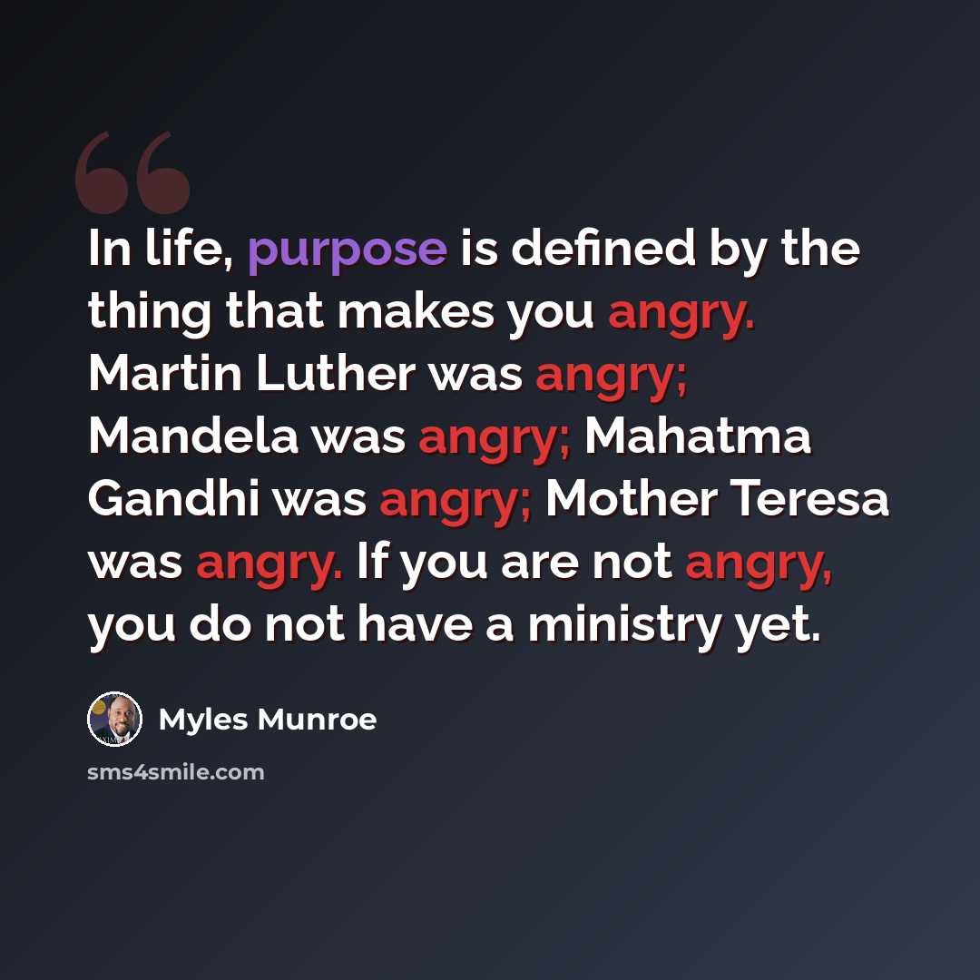“In life, purpose is defined by the thing that makes you angry. Martin Luther was angry; Mandela was angry; Mahatma Gandhi was angry; Mother Teresa was angry. If you are not angry, you do not have a ministry yet.” quote by Myles Munroe