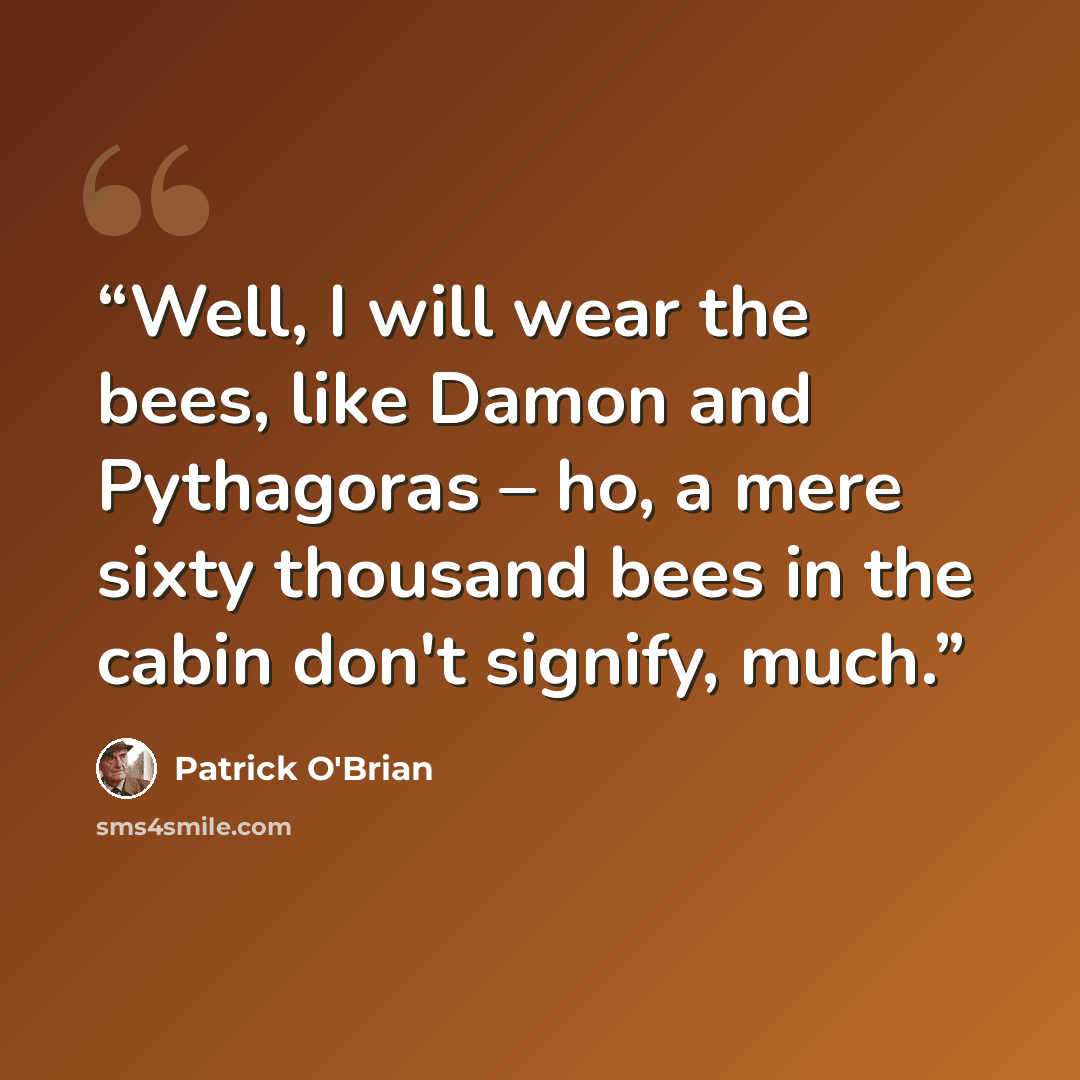 “Well, I will wear the bees, like Damon and Pythagoras – ho, a mere sixty thousand bees in the cabin don't signify, much.” quote by Patrick O'Brian