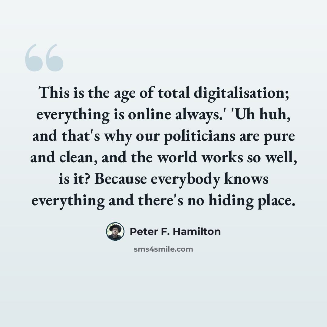 “This is the age of total digitalisation; everything is online always.' 'Uh huh, and that's why our politicians are pure and clean, and the world works so well, is it? Because everybody knows everything and there's no hiding place.” quote by Peter F. Hamilton