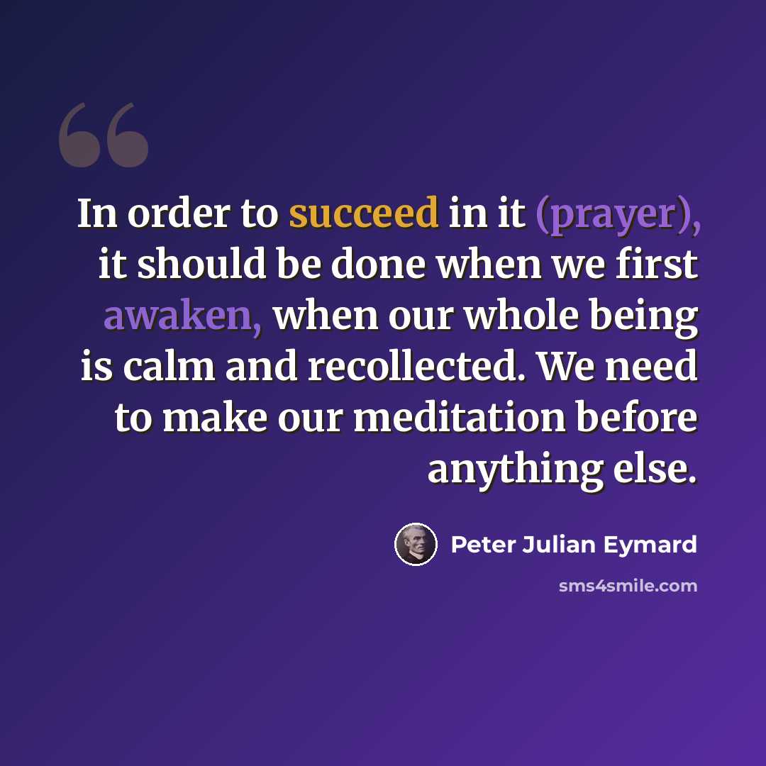 “In order to succeed in it (prayer), it should be done when we first awaken, when our whole being is calm and recollected. We need to make our meditation before anything else.” quote by Peter Julian Eymard