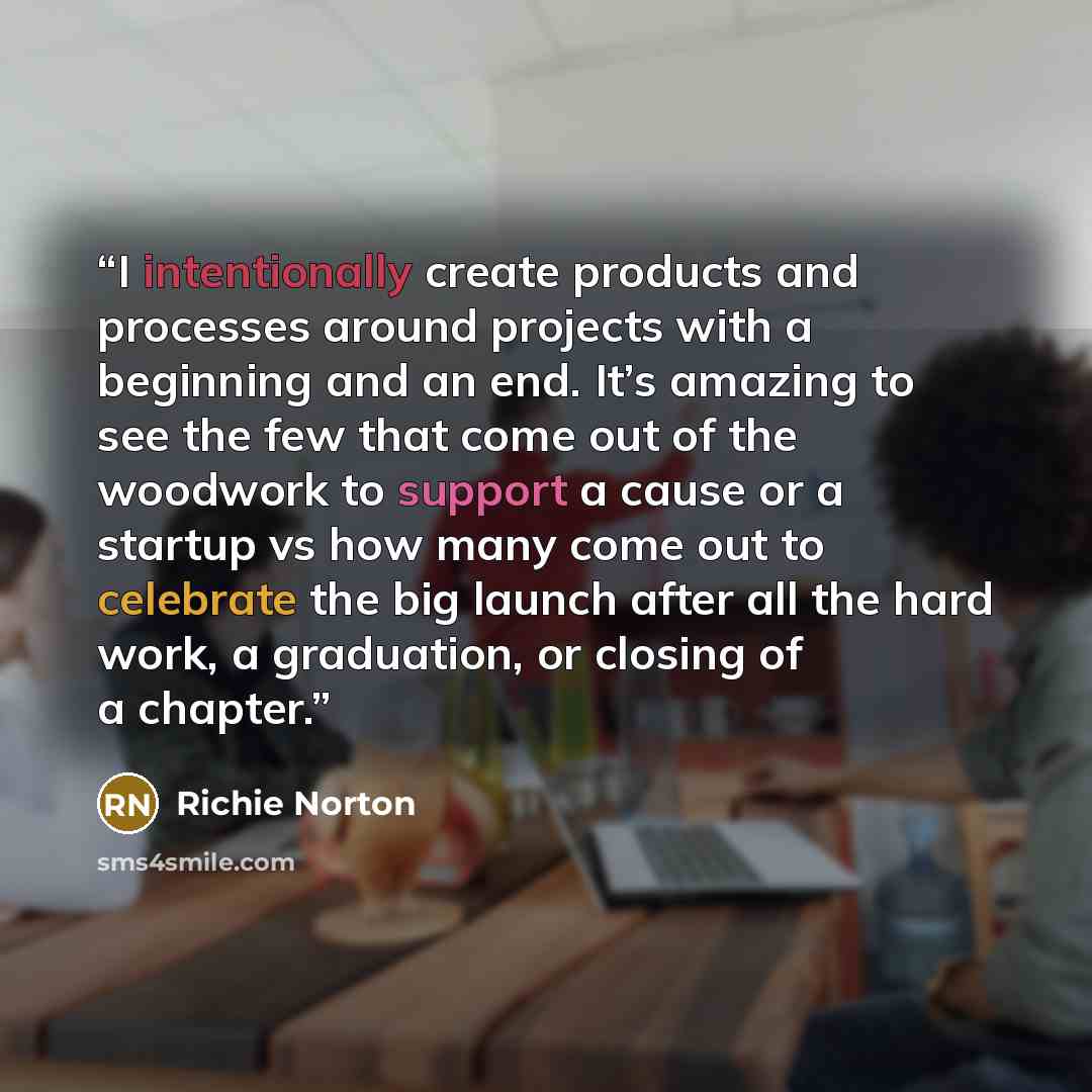 “I intentionally create products and processes around projects with a beginning and an end. It’s amazing to see the few that come out of the woodwork to support a cause or a startup vs how many come out to celebrate the big launch after all the hard work, a graduation, or closing of a chapter.” quote by Richie Norton