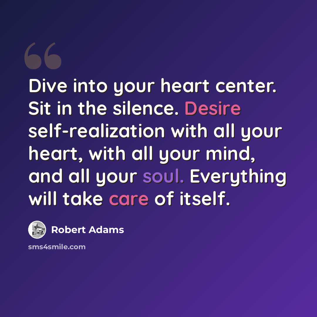 “Dive into your heart center. Sit in the silence. Desire self-realization with all your heart, with all your mind, and all your soul. Everything will take care of itself.” quote by Robert Adams