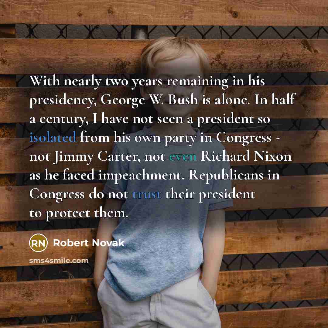 “With nearly two years remaining in his presidency, George W. Bush is alone. In half a century, I have not seen a president so isolated from his own party in Congress - not Jimmy Carter, not even Richard Nixon as he faced impeachment. Republicans in Congress do not trust their president to protect…” quote by Robert Novak