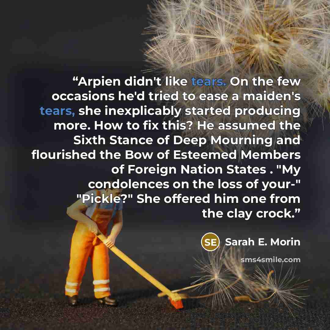 “Arpien didn't like tears. On the few occasions he'd tried to ease a maiden's tears, she inexplicably started producing more. How to fix this? He assumed the Sixth Stance of Deep Mourning and flourished the Bow of Esteemed Members of Foreign Nation States . "My condolences on the loss of your-"…” quote by Sarah E. Morin