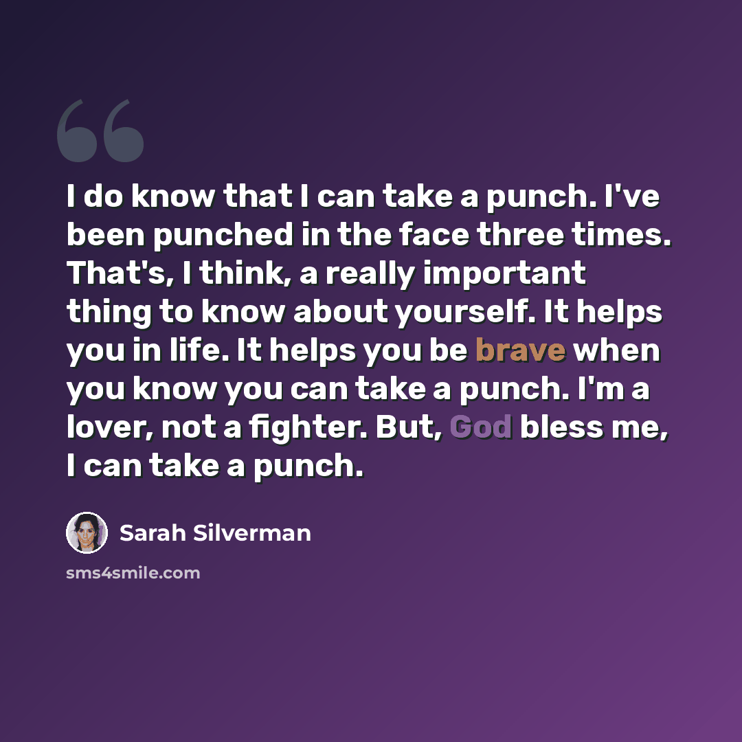 “I do know that I can take a punch. I've been punched in the face three times. That's, I think, a really important thing to know about yourself. It helps you in life. It helps you be brave when you know you can take a punch. I'm a lover, not a fighter. But, God bless me, I can take a punch.” quote by Sarah Silverman
