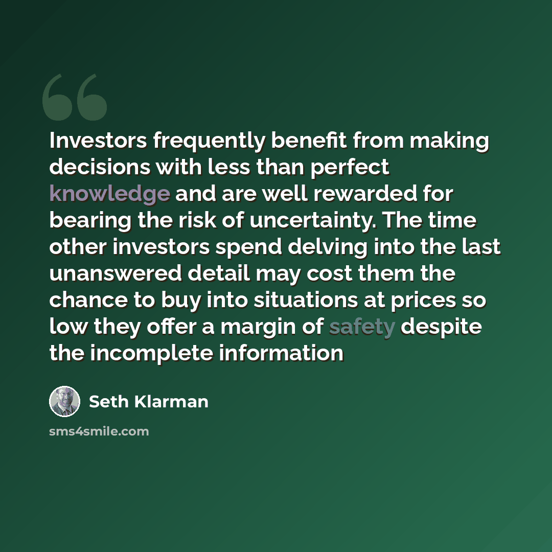 “Investors frequently benefit from making decisions with less than perfect knowledge and are well rewarded for bearing the risk of uncertainty. The time other investors spend delving into the last unanswered detail may cost them the chance to buy into situations at prices so low they offer a margin…” quote by Seth Klarman