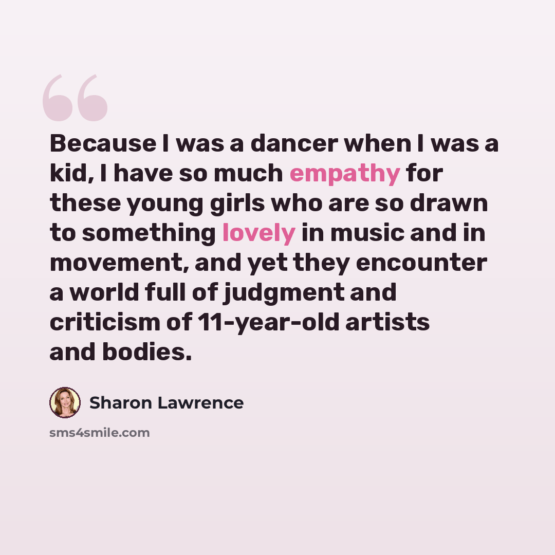 “Because I was a dancer when I was a kid, I have so much empathy for these young girls who are so drawn to something lovely in music and in movement, and yet they encounter a world full of judgment and criticism of 11-year-old artists and bodies.” quote by Sharon Lawrence