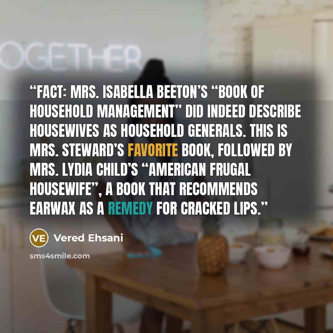 “Fact: Mrs. Isabella Beeton’s “Book of Household Management” did indeed describe housewives as Household Generals. This is Mrs. Steward’s favorite book, followed by Mrs. Lydia Child’s “American Frugal Housewife”, a book that recommends earwax as a remedy for cracked lips.” quote by Vered Ehsani