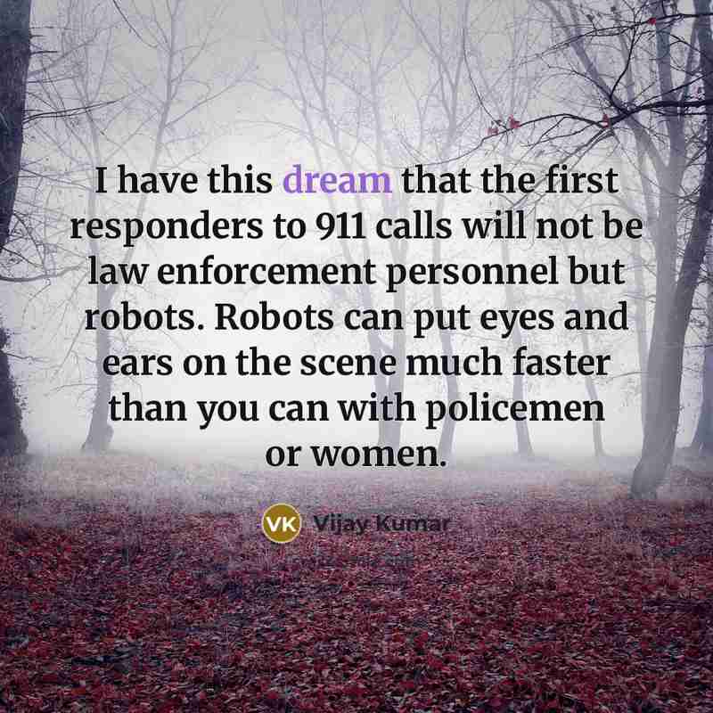 “I have this dream that the first responders to 911 calls will not be law enforcement personnel but robots. Robots can put eyes and ears on the scene much faster than you can with policemen or women.” quote by Vijay Kumar