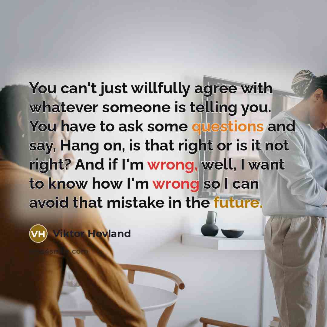 “You can't just willfully agree with whatever someone is telling you. You have to ask some questions and say, Hang on, is that right or is it not right? And if I'm wrong, well, I want to know how I'm wrong so I can avoid that mistake in the future.” quote by Viktor Hovland