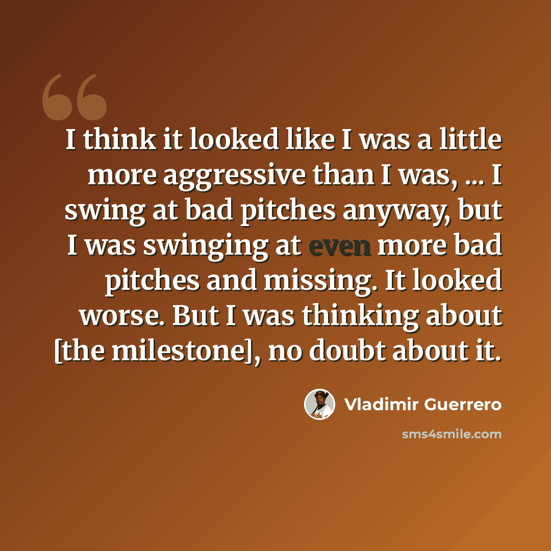 “I think it looked like I was a little more aggressive than I was, ... I swing at bad pitches anyway, but I was swinging at even more bad pitches and missing. It looked worse. But I was thinking about [the milestone], no doubt about it.” quote by Vladimir Guerrero