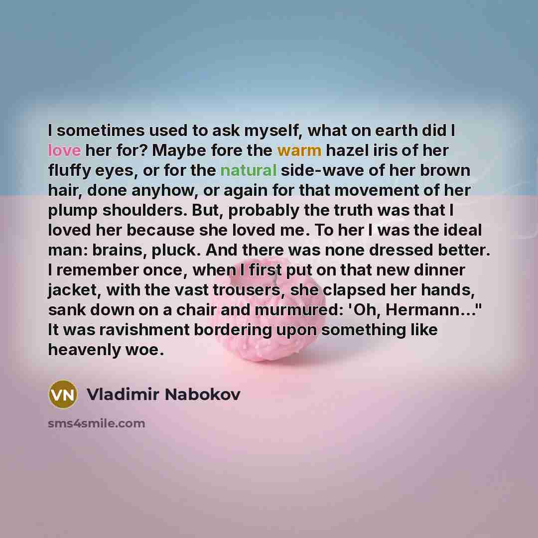 “I sometimes used to ask myself, what on earth did I love her for? Maybe fore the warm hazel iris of her fluffy eyes, or for the natural side-wave of her brown hair, done anyhow, or again for that movement of her plump shoulders. But, probably the truth was that I loved her because she loved me. To…” quote by Vladimir Nabokov
