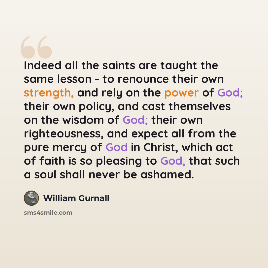 “Indeed all the saints are taught the same lesson - to renounce their own strength, and rely on the power of God; their own policy, and cast themselves on the wisdom of God; their own righteousness, and expect all from the pure mercy of God in Christ, which act of faith is so pleasing to God, that…” quote by William Gurnall