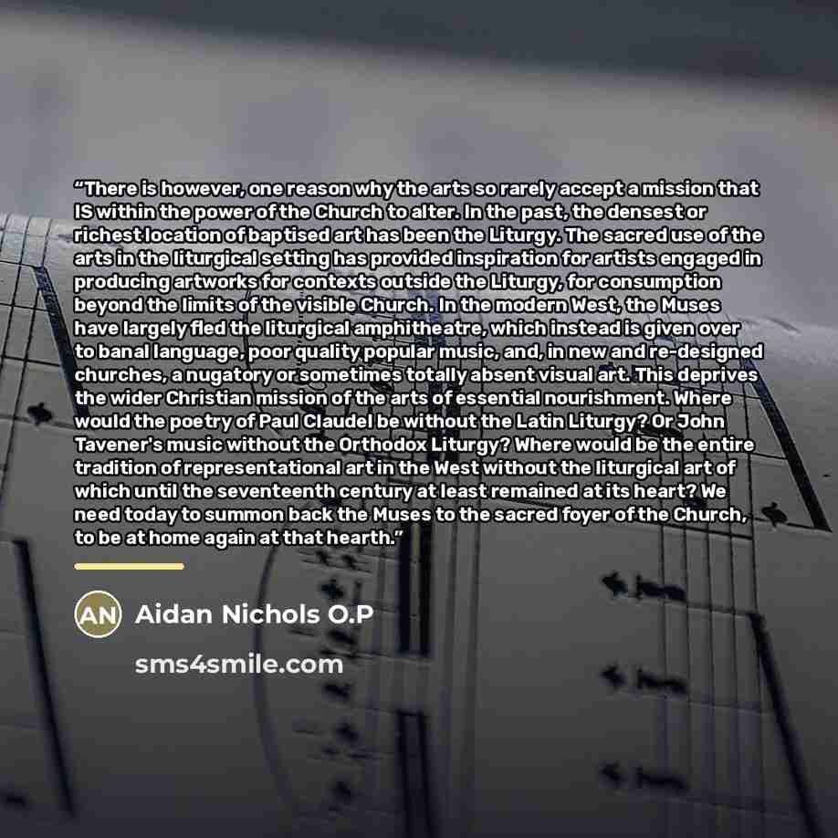 “There is however, one reason why the arts so rarely accept a mission that IS within the power of the Church to alter. In the past, the densest or richest location of baptised art has been the Liturgy. The sacred use of the arts in the liturgical setting has provided inspiration for artists engaged…” quote by Aidan Nichols O.P