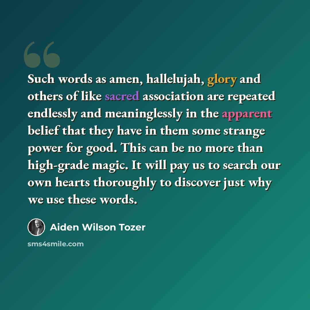 “Such words as amen, hallelujah, glory and others of like sacred association are repeated endlessly and meaninglessly in the apparent belief that they have in them some strange power for good. This can be no more than high-grade magic. It will pay us to search our own hearts thoroughly to discover…” quote by Aiden Wilson Tozer