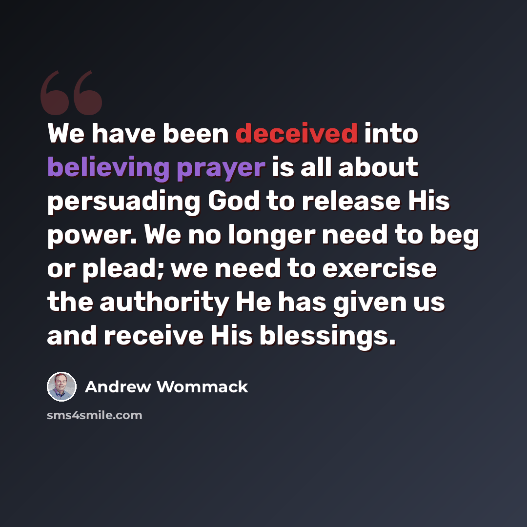 “We have been deceived into believing prayer is all about persuading God to release His power. We no longer need to beg or plead; we need to exercise the authority He has given us and receive His blessings.” quote by Andrew Wommack