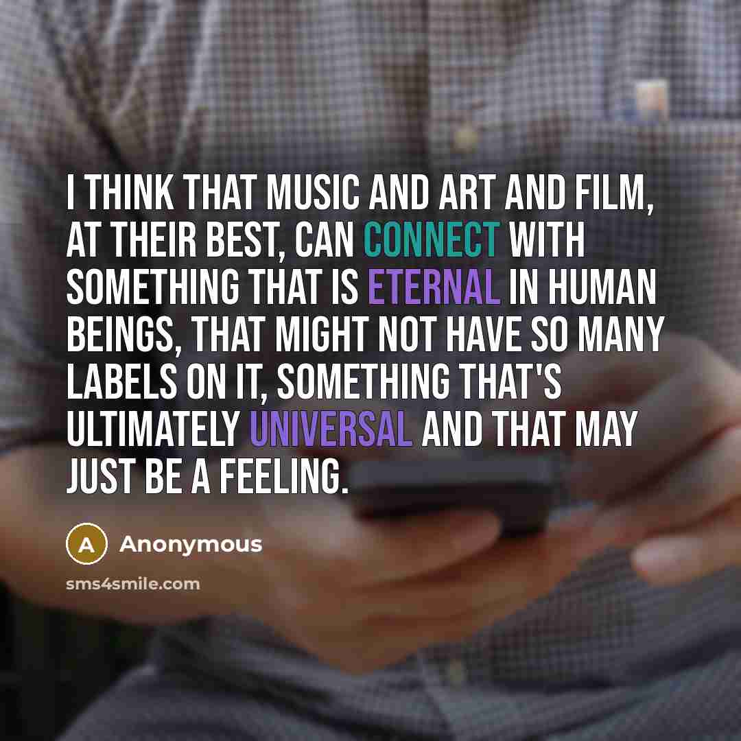 “I think that music and art and film, at their best, can connect with something that is eternal in human beings, that might not have so many labels on it, something that's ultimately universal and that may just be a feeling.” quote by Anonymous