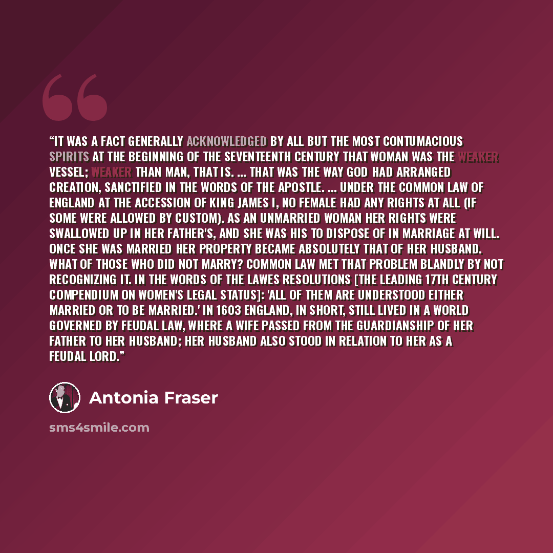 “It was a fact generally acknowledged by all but the most contumacious spirits at the beginning of the seventeenth century that woman was the weaker vessel; weaker than man, that is. ... That was the way God had arranged Creation, sanctified in the words of the Apostle. ... Under the common law of…” quote by Antonia Fraser