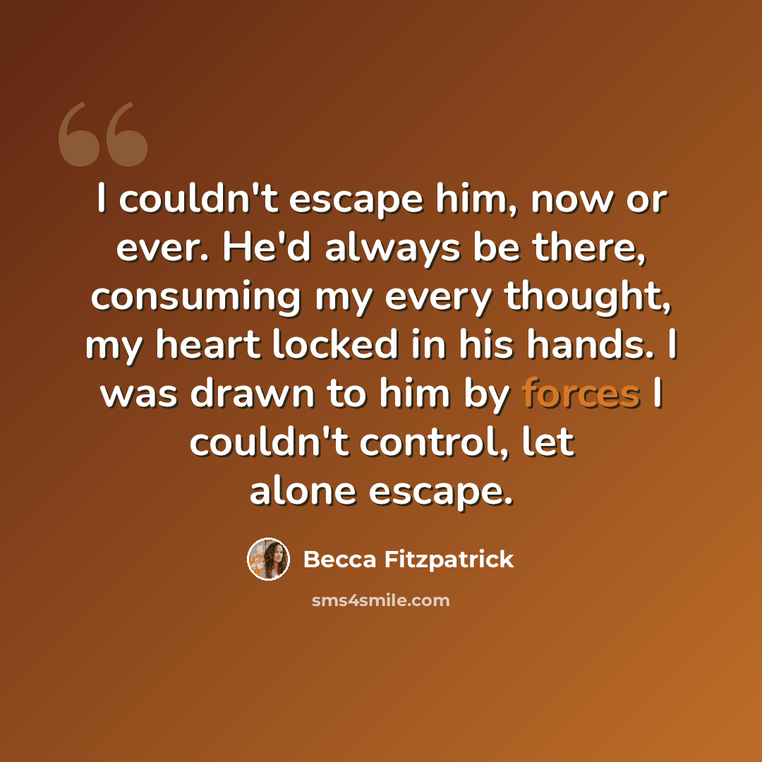 “I couldn't escape him, now or ever. He'd always be there, consuming my every thought, my heart locked in his hands. I was drawn to him by forces I couldn't control, let alone escape.” quote by Becca Fitzpatrick
