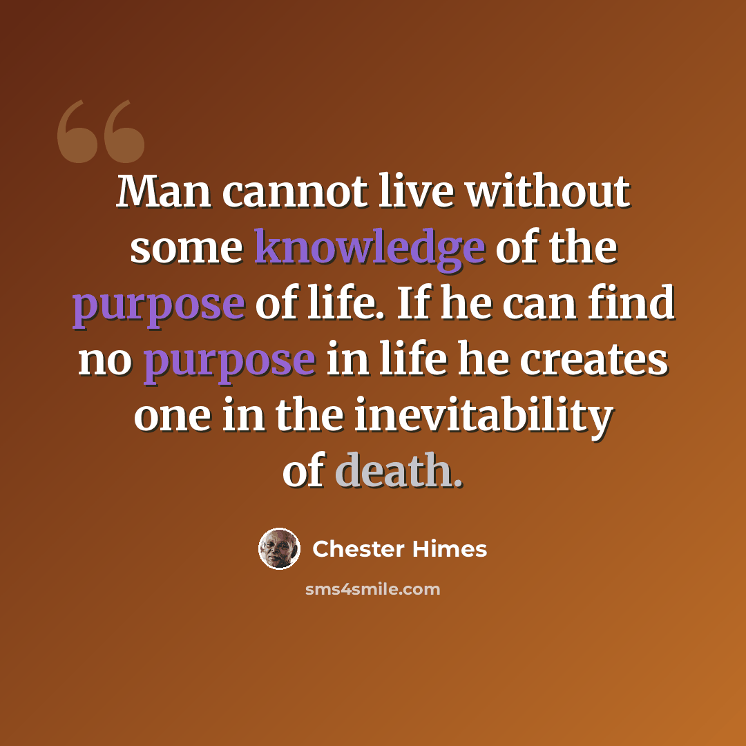 “Man cannot live without some knowledge of the purpose of life. If he can find no purpose in life he creates one in the inevitability of death.” quote by Chester Himes