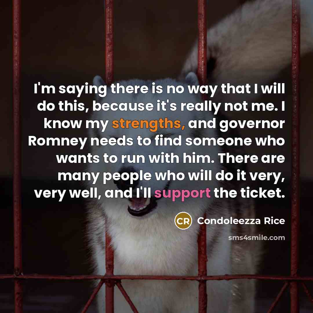 “I'm saying there is no way that I will do this, because it's really not me. I know my strengths, and governor Romney needs to find someone who wants to run with him. There are many people who will do it very, very well, and I'll support the ticket.” quote by Condoleezza Rice