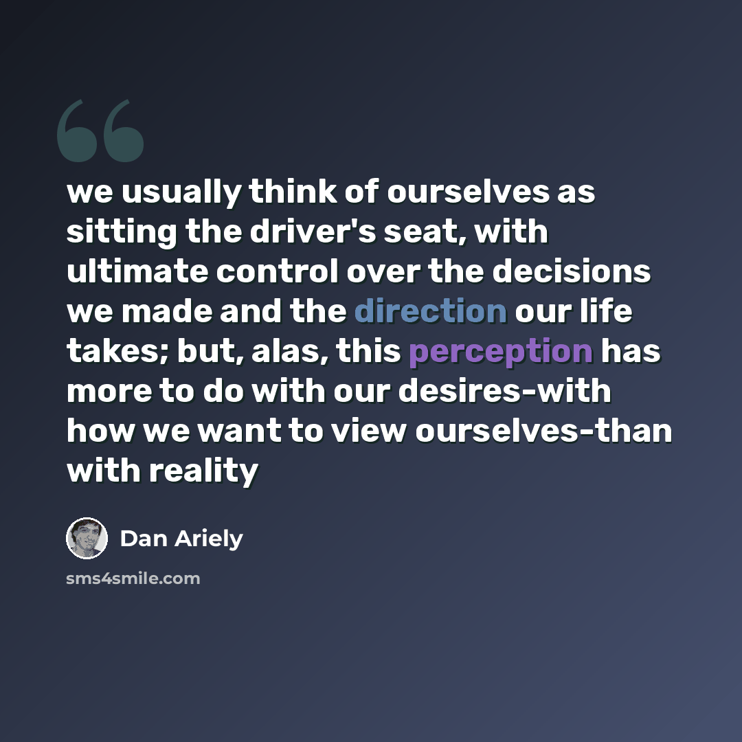 “we usually think of ourselves as sitting the driver's seat, with ultimate control over the decisions we made and the direction our life takes; but, alas, this perception has more to do with our desires-with how we want to view ourselves-than with reality” quote by Dan Ariely