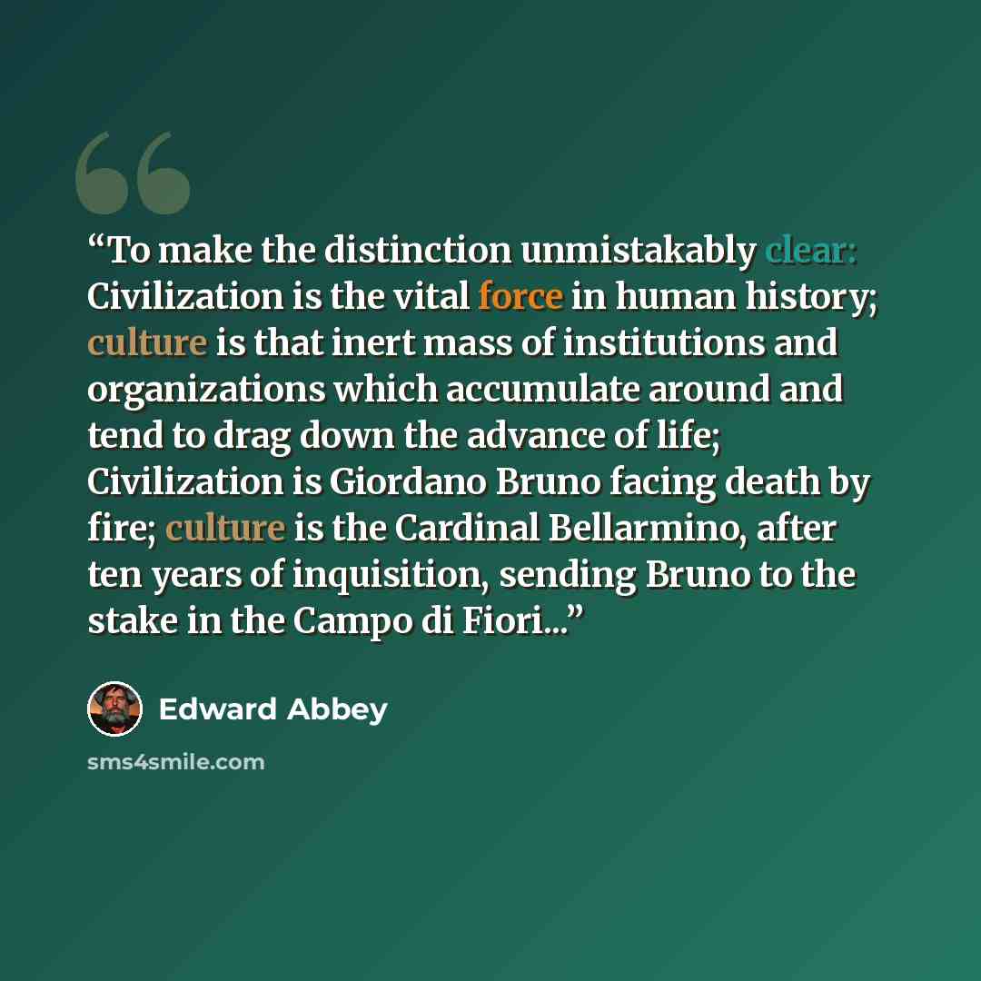 “To make the distinction unmistakably clear: Civilization is the vital force in human history; culture is that inert mass of institutions and organizations which accumulate around and tend to drag down the advance of life; Civilization is Giordano Bruno facing death by fire; culture is the Cardinal…” quote by Edward Abbey