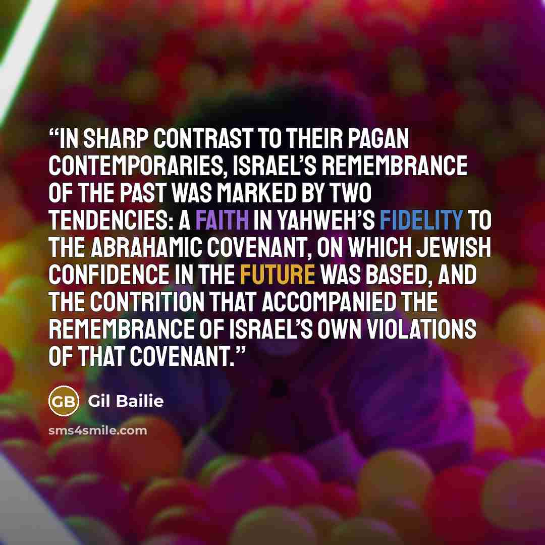 “In sharp contrast to their pagan contemporaries, Israel’s remembrance of the past was marked by two tendencies: a faith in Yahweh’s fidelity to the Abrahamic covenant, on which Jewish confidence in the future was based, and the contrition that accompanied the remembrance of Israel’s own violations…” quote by Gil Bailie
