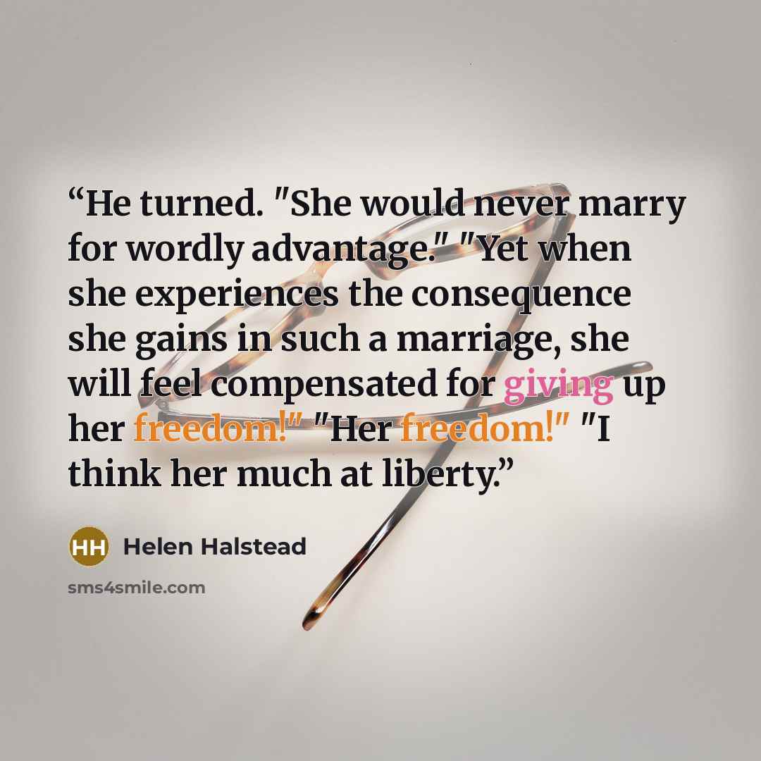 “He turned. "She would never marry for wordly advantage." "Yet when she experiences the consequence she gains in such a marriage, she will feel compensated for giving up her freedom!" "Her freedom!" "I think her much at liberty.” quote by Helen Halstead