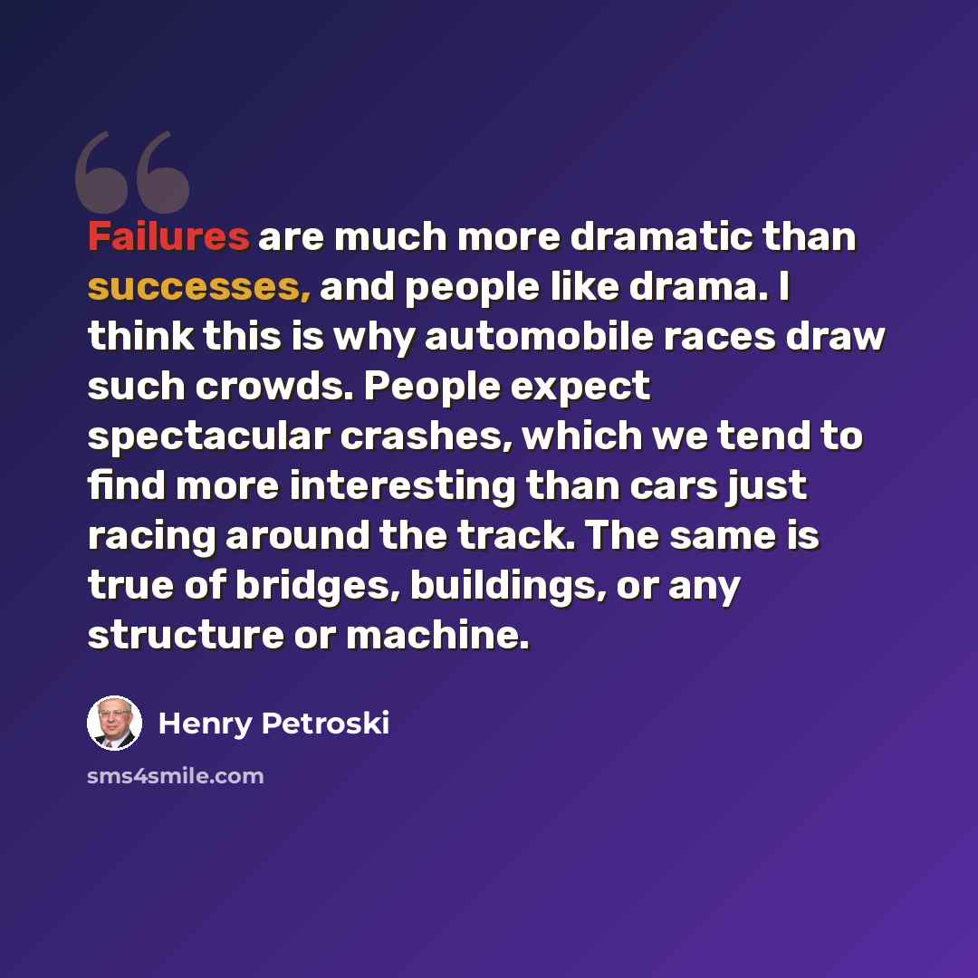 “Failures are much more dramatic than successes, and people like drama. I think this is why automobile races draw such crowds. People expect spectacular crashes, which we tend to find more interesting than cars just racing around the track. The same is true of bridges, buildings, or any structure…” quote by Henry Petroski
