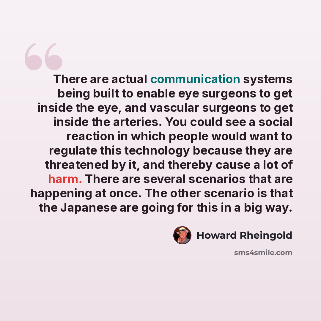 “There are actual communication systems being built to enable eye surgeons to get inside the eye, and vascular surgeons to get inside the arteries. You could see a social reaction in which people would want to regulate this technology because they are threatened by it, and thereby cause a lot of…” quote by Howard Rheingold