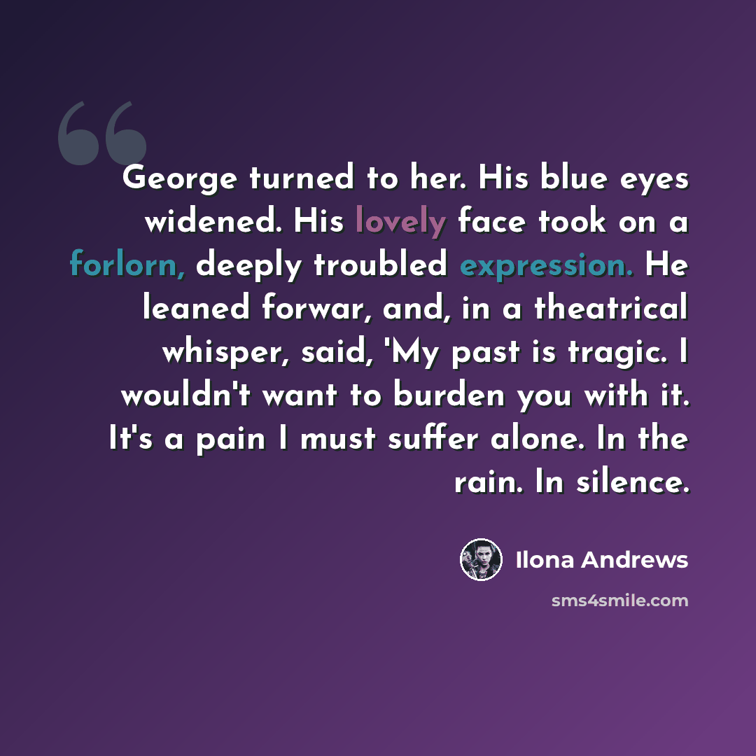 “George turned to her. His blue eyes widened. His lovely face took on a forlorn, deeply troubled expression. He leaned forwar, and, in a theatrical whisper, said, 'My past is tragic. I wouldn't want to burden you with it. It's a pain I must suffer alone. In the rain. In silence.” quote by Ilona Andrews